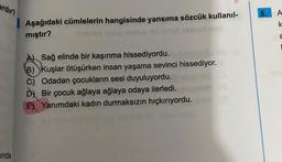 ardır?
inda
Aşağıdaki cümlelerin hangisinde yansıma sözcük kullanıl-
mıştır?
A) Sağ elinde bir kaşınma hissediyordu.
B) Kuşlar ötüşürken insan yaşama sevinci hissediyor.
C) Odadan çocukların sesi duyuluyordu.
Dy Bir çocuk ağlaya ağlaya odaya ilerledi.
E) Yanımdaki kadın durmaksızın hıçkırıyordu.
A
k
a