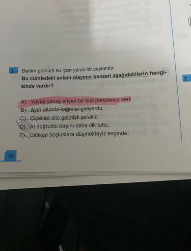 20
Benim gönlüm su içen yaralı bir ceylandır.
Bu cümledeki anlam olayının benzeri aşağıdakilerin hangi-
sinde vardır?
A) Yavaş yavaş eriyen bir buz parçasısın sen.
B) Ayın altında kağnılar gidiyordu.
C) Çiçekler dile gelmişti şafakla.
D) At doğruldu başını