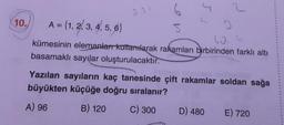 10.
A = {1, 2, 3, 4, 5, 6}
5
kümesinin elemanları kullanılarak rakamları birbirinden farklı altı
basamaklı sayılar oluşturulacaktır.
2
60.6
Yazılan sayıların kaç tanesinde çift rakamlar soldan sağa
büyükten küçüğe doğru sıralanır?
A) 96
B) 120
C) 300
D) 480
E) 720