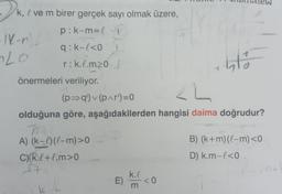 k, ve m birer gerçek sayı olmak üzere,
p:k-m=l
q: k-l<0
r:k.l.m20 /
-1K-n)/
Lo
önermeleri veriliyor.
94
(p⇒q')✓(p^r')=0
A) (k-l) (l-m)>0
C) (k.l+l.m>0
It
A++
2L
olduğuna göre, aşağıdakilerden hangisi daima doğrudur?
1
E) <0
k.l
m
1
41%
B) (k+m) (l-m) <0
D) k.m-l<0.
mt