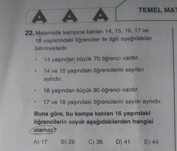 AAA
22. Matematik kampına katılan 14, 15, 16, 17 ve
18 yaşlarındaki öğrenciler ile ilgili aşağıdakiler
bilinmektedir.
●
●
●
TEMEL MAT
14 yaşından büyük 70 öğrenci vardır.
14 ve 15 yaşındaki öğrencilerin sayıları
aynıdır.
18 yaşından küçük 90 öğrenci vardır