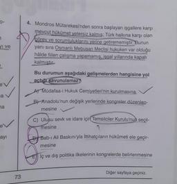 0-
7
I ve
E
✓
a
na
ev
ayı
73
4. Mondros Mütarekesi'nden sonra başlayan işgallere karşı
mevcut hükümet yetersiz kalmış; Türk halkına karşı olan
görev ve sorumluluklarını yerine getirememiştir. Bunun
yanı sıra Osmanlı Mebusan Meclisi hukuken var olduğu
hâlde fiilen çalışma yapamamış, işgal yıllarında kapalı
kalmıştır
Bu durumun aşağıdaki gelişmelerden hangisine yol
açtığı savunulamaz?
A) Müdafaa-i Hukuk Cemiyetleri'nin kurulmasına
B) Anadolu'nun değişik yerlerinde kongreler düzenlen-
mesine
C) Ulusu sevk ve idare için Temsilciler Kurulu'nun seçil-
mesine
Bab-ı Ali Baskını'yla İttihatçıların hükümeti ele geçir-
mesine
İç ve dış politika ilkelerinin kongrelerde belirlenmesine
Diğer sayfaya geçiniz.