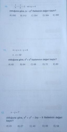 10.
11.
12.
ve x.y = 4
X
olduğuna göre, (x - y)2 ifadesinin değeri kaçtır?
A) 292
B) 312 C) 354
D) 384 E) 392
x+y=z-y=6
X. Z = 32
olduğuna göre, x² + z² toplamının değeri kaçtır?
A) 60
B) 64 C) 68
D) 72 E) 80
X-y=7
olduğuna göre, x² + y² - 2xy - 9 ifadesinin değeri
kaçtır?
A) 20
B) 27
C) 40
D) 49
E) 58