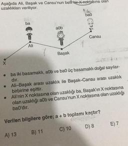 Aşağıda Ali, Başak ve Cansu'nun belli bir x-noktasına olan
uzaklıkları veriliyor.
X
●
ba
Ali
a0b
A) 13
Başak
ba0
Cansu
ba iki basamaklı, a0b ve ba0 üç basamaklı doğal sayılar-
dır.
Ali-Başak arası uzaklık ile Başak-Cansu arası uzaklık
birbirine eşittir.
Ali'nin X noktasına olan uzaklığı ba, Başak'ın X noktasına
olan uzaklığı a0b ve Cansu'nun X noktasına olan uzaklığı
ba0'dır.
Verilen bilgilere göre; a + b toplamı kaçtır?
B) 11
C) 10
D) 8
E) 7