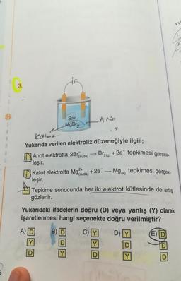 1-
$
A
M
3.
SIVI
MgBr₂
katör
Yukarıda verilen elektroliz
Anot elektrotta 2Br
leşir.
düzeneğiyle ilgili;
Br2(g) + 2e tepkimesi gerçek-
tepkimesi gerçek-
Tepkime sonucunda her iki elektrot kütlesinde de artış
gözlenir.
2+
Katot elektrotta Mg
(suda)
leşir.
A) D
Y
(suda)
Y
41
1
+2e
T
-
Mg (k)
Yukarıdaki ifadelerin doğru (D) veya yanlış (Y) olarak
işaretlenmesi hangi seçenekte doğru verilmiştir?
B) D
C)Y
D)
E) D
Y
D
Yu
D
Y