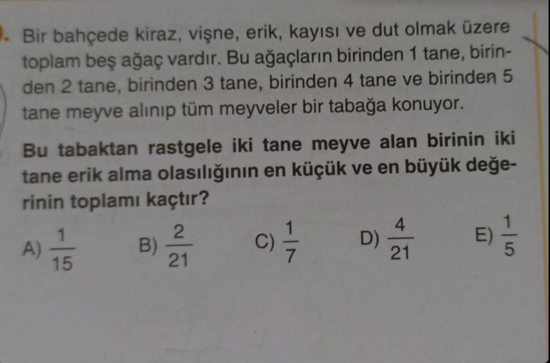 . Bir bahçede kiraz, vişne, erik, kayısı ve dut olmak üzere
toplam beş ağaç vardır. Bu ağaçların birinden 1 tane, birin-
den 2 tane, birinden 3 tane, birinden 4 tane ve birinden 5
tane meyve alınıp tüm meyveler bir tabağa konuyor.
Bu tabaktan rastgele iki 