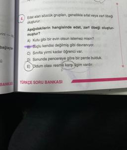 -
bağlaçlar
BANKAS
Edat alan sözcük grupları, genellikle sıfat veya zarf öbeği
oluşturur.
Aşağıdakilerin hangisinde edat, zarf öbeği oluştur-
muştur?
A) Kutu gibi bir evin olsun istemez misin?
B) Suçlu kendisi değilmiş gibi davranıyor.
C) Sınıfta yirmi kadar öğrenci var.
D) Sonunda pencereye göre bir perde bulduk.
E) Oldum olası resme karşı ilgim vardır.
TÜRKÇE SORU BANKASI