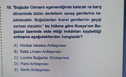 10. "Boğazlar Osmanlı egemenliğinde kalacak ve barış
döneminde bütün devletlerin savaş gemilerine ka-
patılacaktır. Boğazlardan ticaret gemilerinin geçişi
serbest olacaktır." bu hükme göre Rusya'nın Bo-
ğazlar üzerinde elde ettiği imkânları kaybettiği
antlaşma aşağıdakilerden hangisidir?
A) Hünkar İskelesi Antlaşması
B) Balta Limanı Antlaşması
C) Londra Boğazlar Sözleşmesi
D) Paris Antlaşması
E) Berlin Antlaşması