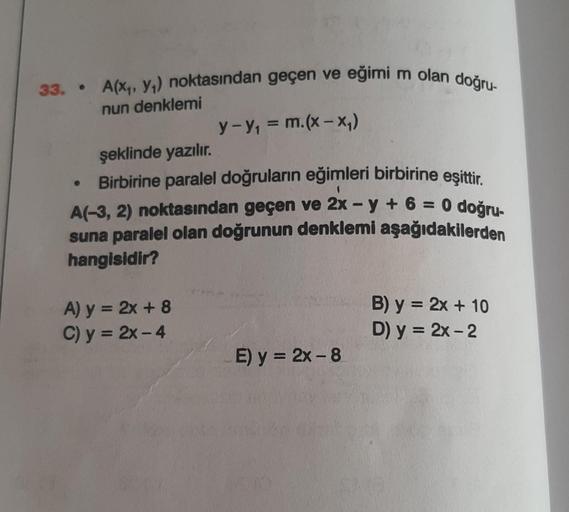 33. .
A(x₁, y₁) noktasından geçen ve eğimi m olan doğru-
nun denklemi
●
şeklinde yazılır.
Birbirine paralel doğruların eğimleri birbirine eşittir.
A(-3, 2) noktasından geçen ve 2x -y + 6 = 0 doğru-
suna paralel olan doğrunun denklemi aşağıdakilerden
hangis