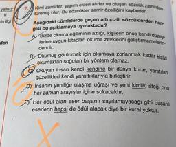 yalnız
11
ein ilgi
den
7.
Kimi zamirler, yapım ekleri alırlar ve oluşan sözcük zamirden
türemiş olur. Bu sözcükler zamir özelliğini kaybeder.
Aşağıdaki cümlelerde geçen altı çizili sözcüklerden han-
gisi bu açıklamaya uymaktadır?
A Bizde okuma eğiliminin azlığı, kişilerin önce kendi düzey-
lerine uygun kitapları okuma zevklerini geliştirmemelerin-
dendir.
BY Okumuş görünmek için okumaya zorlanmak kadar kişiyi
okumaktan soğutan bir yöntem olamaz.
Okuyan insan kendi kendine bir
güzellikleri kendi yarattıklarıyla birleştirir.
kurar, yaratılan
D) İnsanın yeniliğe ulaşma uğraşı ve yeni kimlik isteği onu
her zaman arayışlar içine sokacaktır.
Her ödül alan eser başarılı sayılamayacağı gibi başarılı
eserlerin hepsi de ödül alacak diye bir kural yoktur.