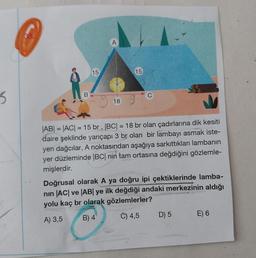 B
15
18
15
|AB| = |AC| = 15 br, |BC| = 18 br olan çadırlarına dik kesiti
daire şeklinde yarıçapı 3 br olan bir lambayı asmak iste-
yen dağcılar, A noktasından aşağıya sarkıttıkları lambanın
yer düzleminde |BC| nin tam ortasına değdiğini gözlemle-
mişlerdir.
Doğrusal olarak A ya doğru ipi çektiklerinde lamba-
nın |AC| ve |AB| ye ilk değdiği andaki merkezinin aldığı
yolu kaç br olarak gözlemlerler?
A) 3,5
B) 4
C) 4,5
D) 5
E) 6