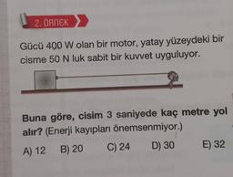 2. ÖRNEK
Gücü 400 W olan bir motor, yatay yüzeydeki bir
cisme 50 N luk sabit bir kuvvet uyguluyor.
Buna göre, cisim 3 saniyede kaç metre yol
alır? (Enerji kayıpları önemsenmiyor.)
A) 12 B) 20
C) 24
D) 30
E) 32