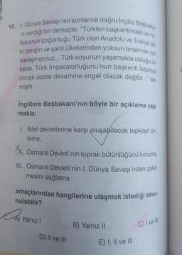 10. I. Dünya Savaşı'nın sonlarına doğru Ingiliz Başbaka
ni verdiği bir demeçte; "Türkleri başkentinden ve nú-
fusunun çoğunluğu Türk olan Anadolu ve Trakya'da
ki zengin ve şanlı ülkelerinden yoksun bırakmak için
savaşmıyoruz... Türk soyunun yaşamakta olduğu ül-
kede, Türk İmparatorluğunu'nun başkenti İstanbul
olmak üzere devamına engel olacak değiliz..." de-
miştir.
İngiltere Başbakanı'nın böyle bir açıklama yap-
makla;
1. İtilaf devletlerine karşı oluşabilecek tepkileri ön-
leme,
Osmanlı Devleti'nin toprak bütünlüğünü koruma,
III. Osmanlı Devleti'nin I. Dünya Savaşı'ndan çekil-
mesini sağlama
amaçlarından hangilerine ulaşmak istediği savu-
nulabilir?
CA
Yalnız I
D) II ve III
B) Yalnız II
E) I, II ve III
C) I ve Ill