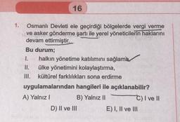 1.
16
Osmanlı Devleti ele geçirdiği bölgelerde vergi verme
ve asker gönderme şartı ile yerel yöneticilerin haklarını
devam ettirmiştir.
Bu durum;
1. halkın yönetime katılımını sağlama
ülke yönetimini kolaylaştırma,
II.
III.
kültürel farklılıkları sona erdirme
uygulamalarından hangileri ile açıklanabilir?
A) Yalnız I
B) Yalnız II
D) II ve III
C) I ve II
E) I, II ve III
