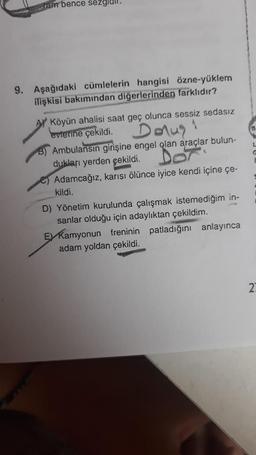 ram bence sezglull.
9. Aşağıdaki cümlelerin hangisi özne-yüklem
ilişkisi bakımından diğerlerinden farklıdır?
Köyün ahalisi saat geç olunca sessiz sedasız
evlerine çekildi.
Dolus"
B) Ambulansın girişine engel olan araçlar bulun-
dukları yerden çekildi.
Dox
Adamcağız, karısı ölünce iyice kendi içine çe-
kildi.
D) Yönetim kurulunda çalışmak istemediğim in-
sanlar olduğu için adaylıktan çekildim.
E Kamyonun freninin patladığını anlayınca
adam yoldan çekildi.
G
