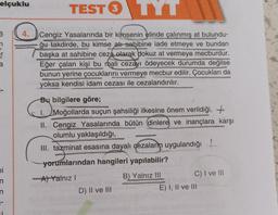 elçuklu
6
n
a
Di
TEST TYT
3
4. Cengiz Yasalarında bir kimsenin elinde çalınmış at bulundu-
ğu takdirde, bu kimse atı sahibine iade etmeye ve bundan
başka at sahibine ceza olarak dokuz at vermeye mecburdur.
Eğer çalan kişi bu mali cezayı ödeyecek durumda değilse
bunun yerine çocuklarını vermeye mecbur edilir. Çocukları da
yoksa kendisi idam cezası ile cezalandırılır.
n
n
Bu bilgilere göre;
MOS
Moğollarda suçun şahsiliği ilkesine önem verildiği, +
II. Cengiz Yasalarında bütün dinlere ve inançlara karşı
olumlu yaklaşıldığı,
III. tazminat esasına dayalı cezaların uygulandığı
yorumlarından hangileri yapılabilir?
-A) Yalnız I
D) II ve III
B) Yalnız III
C) I ve III
E) I, II ve III