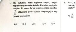 1. Bir kutudaki mavi topların sayısı, beyaz
topların sayısının üç katıdır. Kutudan rastgele
seçilen iki topun farklı renkte olması olasılığı
9
olduğuna göre kutuda başlangıçta kaç
22
beyaz top vardır?
A) 2 B) 3
C) 5
D) 6 E) 8
5. A={1, 2,
nan üç
kaçtır?
A)
3
28