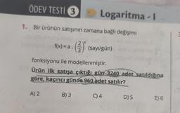 ÖDEV TESTİ 3
1. Bir ürünün satışının zamana bağlı değişimi
xe planos
2
f(x) = a. (3) (sayı/gün)
Logaritma-I
fonksiyonu ile modellenmiştir.
Ürün ilk satışa çıktığı gün 3240 adet satıldığına
göre, kaçıncı günde 960 adet satılır?
A) 2
B) 3
C) 4
D) 5
E) 6
3