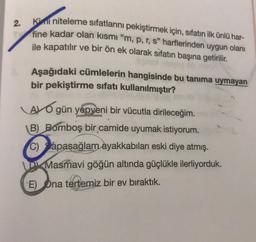 2.
Kimi niteleme sıfatlarını pekiştirmek için, sıfatın ilk ünlü har-
fine kadar olan kısmı “m, p, r, s" harflerinden uygun olanı
ile kapatılır ve bir ön ek olarak sifatın başına getirilir.
pry
Aşağıdaki cümlelerin hangisinde bu tanıma uymayan
bir pekiştirme sıfatı kullanılmıştır?
AYO gün yepyeni bir vücutla dirileceğim.
B) Bomboş bir camide uyumak istiyorum.
C) apaşağlam ayakkabıları eski diye atmış.
D Masmavi göğün altında güçlükle ilerliyorduk.
E) Ona tertemiz bir ev bıraktık.