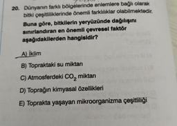 20. Dünyanın farklı bölgelerinde enlemlere bağlı olarak
bitki çeşitliliklerinde önemli farklılıklar olabilmektedir.
Buna göre, bitkilerin yeryüzünde dağılışını
sınırlandıran en önemli çevresel faktör
aşağıdakilerden hangisidir?
A) İklim
B) Topraktaki su miktarı
C) Atmosferdeki CO₂ miktarı
D) Toprağın kimyasal özellikleri
010 gay st
E) Toprakta yaşayan mikroorganizma çeşitliliği