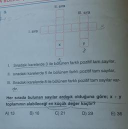 3.
1. sıra
II. sıra
X
III. sıra
y
8
3
1. Sıradaki karelerde 3 ile bölünen farklı pozitif tam sayılar,
II. sıradaki karelerde 5 ile bölünen farklı pozitif tam sayılar,
III. Sıradaki karelerde 8 ile bölünen farklı pozitif tam sayılar var-
dır.
Her sırada bulunan sayılar ardışık olduğuna göre; x + y
toplamının alabileceği en küçük değer kaçtır?
A) 13
B) 18
C) 21
D) 29
E) 36