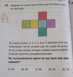 Orta
28. Aşağıda her yüzeyi farklı renkte olan bir küpün açını-
mı verilmiştir.
A
Bu küpün yüzleri, 2, 3, 4, 5, 6 ve 7 rakamları birer kez
kullanılarak, her bir yüzdeki sayı ile o yüze ait ayrıtlar
ile hiç ortak noktası olmayan yüzdeki sayının toplamı
9 olacak biçimde numaralandırılacaktır.
Bu numaralandırma işlemi ile kaç farklı küp elde
edilebilir?
A) 48 B) 40 C) 36 D) 24
E) 12