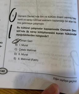 ICI
1
140
7. Osmanlı Devleti'nde ilim ve kültüre önem vermiş baş-
kenti ve sarayı bilimsel eserlerin toplandığı bir alan hâ-
line getirmeye çalışmıştır.
1
chorovxuyds Or mazisham u
2,28 (
Bu kültürel çalışmalar kapsamında Osmanlı Dev-
leti'nde ilk saray kütüphanesini kuran hükümdar
aşağıdakilerden hangisidir?
A Orhan Gazi
B) I. Murat
C) Çelebi Mehmet
D) II. Murat
E) II. Mehmet (Fatih)
(0
CH
exham
Thabo JT gal s
(3
2,68 (A
Diğer sayfaya geçiniz.