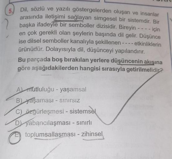 5.
Dil, sözlü ve yazılı göstergelerden oluşan ve insanlar
arasında iletişimi sağlayan simgesel bir sistemdir. Bir
başka ifadeyle bir semboller dizisidir. Bireyin - - - - için
en çok gerekli olan şeylerin başında dil gelir. Düşünce
ise dilsel semboller kana