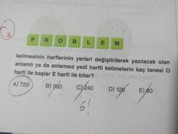 3.
P R O B L E M
kelimesinin harflerinin yerleri değiştirilerek yazılacak olan
anlamlı ya da anlamsız yedi harfli kelimelerin kaç tanesi O
harfi ile başlar E harfi ile biter?
A) 720
B) 360
C)/ 240 D) 120
9240
6!
E) 60