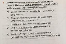 1. Bir tarih araştırmacısının aşağıdaki tutumlardan
hangisini izlemesi yaptığı çalışmanın bilimsel niteliğe
sahip olmasını engelleyeceği şöylenebilir?
A) Öncelikle birinci el kaynaklardan yararlanmaya
çalışması
B) Olayı, araştırmanın yapıldığı dönemin değer
yargılarıyla yorumlaması
C) Olaylara ve kaynaklara eleştirel yaklaşması
D) Coğrafi koşulların olay üzerindeki etkisini
belirlemeye çalışması
E) Araştırılan olayın öncesi ve sonrası yaşanan
gelişmelerle bağlantısını kurmaya özen göstermesi
