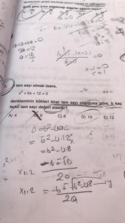 18
8.
denkleminin gerçel sayılarda çözüm kümesi bir elemaglidir
Buna göre, a'nın alabileceği değerler çarpımı kaçtır?
B)
D) B
go
Y
108
5
Q-2+49-0
50=12
a = 1²/3/2
+²6x+12
tam sayı olmak üzere,
x² + bx + 12 = 0
Dela-1946-0
=
X112
Ex
B6
46840
D=6²-yac
2
O
144 =169² 194116
Le
.(x+3)
denkleminin kökleri birer tam sayı olduğuna göre, b kaç
farkli tam sayı değeri alabilir?
A) 4
C) 8
52-4.124
=62-48
+6=√D
*1=0
<=1
b
D) 10
14
0+3
Hal
6
XA=
E) 12
(x+6)(x
4816
-6120 = 48
X₁₁2 = + = √6²412_1y
465
20