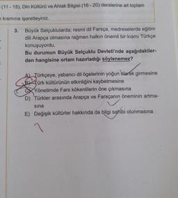 (11-15), Din Kültürü ve Ahlak Bilgisi (16-20) derslerine ait toplam
n kısmına işaretleyiniz.
=
3. Büyük Selçuklularda; resmi dil Farsça, medreselerde eğitim
dili Arapça olmasına rağmen halkın önemli bir kısmı Türkçe
konuşuyordu.
Bu durumun Büyük Selçuklu Devleti'nde aşağıdakiler-
den hangisine ortam hazırladığı söylenemez?
A) Türkçeye, yabancı dil ögelerinin yoğun olarak girmesine
BTürk kültürünün etkinliğini kaybetmesine
Yönetimde Fars kökenlilerin öne çıkmasına
D) Türkler arasında Arapça ve Farsçanın öneminin artma-
sına
E) Değişik kültürler hakkında da bilgi sahibi olunmasına