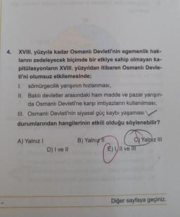 4. XVIII. yüzyıla kadar Osmanlı Devleti'nin egemenlik hak-
larını zedeleyecek biçimde bir etkiye sahip olmayan ka-
pitülasyonların XVIII. yüzyıldan itibaren Osmanlı Devle-
ti'ni olumsuz etkilemesinde;
I. sömürgecilik yarışının hızlanması,
II. Batılı devletler arasındaki ham madde ve pazar yarışın-
da Osmanlı Devleti'ne karşı imtiyazların kullanılması,
III. Osmanlı Devleti'nin siyasal güç kaybı yaşaması
durumlarından hangilerinin etkili olduğu söylenebilir?
A) Yalnız I
D) I ve II
B) Yalnız 11
By
C) Yalnız III
E) III ve III
Diğer sayfaya geçiniz.