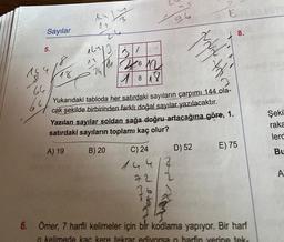 19
Sayılar
5.
602
8
16/12
24/01
26m
64
An
07
18
3
21
C) 24
14418
72
96
1818
Yukarıdaki tabloda her satırdaki sayıların çarpımı 144 ola-
cak şekilde birbirinden farklı doğal sayılar yazılacaktır.
Yazılan sayılar soldan sağa doğru artacağına göre, 1.
satırdaki sayıların toplamı kaç olur?
A) 19
B) 20
Pro
2
dan titir
D) 52
E
8.
E) 75
6. Ömer, 7 harfli kelimeler için bir kodlama yapıyor. Bir harf
o kelimede kaç kere tekrar ediyorsa o harfin yerine tek-
Şeki
raka
lerd
Bu
A