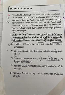 TYT/SOSYAL BİLİMLER
4. "Mısırlılar! Kostantiniye'deki hilafet makamına ve sultanini-
in za ne kadar derinden bağlı olduğunuzu biliyoruz. Bu yüz-
den Büyük Britanya, Türkiye'ye karşı savaşmak zorunda
kalmış olmaktan derin bir üzüntü duymaktadır. Ama bu sul-
tana karşı bir savaş değil, onun aklını çelen ve iktidarlarını
cinayet ve terör yoluyla ayakta tutan Enver Paşa gibilerine
karşı bir savaştır."
17 Kasım 1914 tarihinde İngiliz hükümeti tarafından
yayınlanan yukarıdaki bildiriye göre, 1. Dünya Savaş ile
ilgili aşağıdakilerden hangisine kesinlikle ulaşılamaz?
A) İngilizler, Müslümanların manevi değerlerini dikkate
almaktadır.
B) Osmanlı Devleti, İtilaf Devletleri safında savaşa katıl-
miştir.
C) Osmanlı Devleti'nin savaşa katılmasında İttihat ve
Terakki etkili olmuştur.
D) İngilizler, savaş yıllarında propaganda faaliyetleri yürüt-
mektedir.
E) Osmanlı Devleti savaşta İttifak Bloku'nda mücadele
etmiştir.