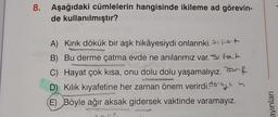 8. Aşağıdaki cümlelerin hangisinde ikileme ad görevin-
de
kullanılmıştır?
A) Kırık dökük bir aşk hikâyesiydi onlarınki. Spot
B) Bu derme çatma evde ne anılarımız var. tat
C) Hayat çok kısa, onu dolu dolu yaşamalıyız. f
Kılık kıyafetine her zaman önem verirdi.
(E) Böyle ağır aksak gidersek vaktinde varamayız.
ayınları