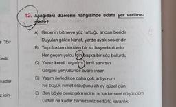 e "bir
dedi.
kadar
z için-
12. Aşağıdaki dizelerin hangisinde edata yer verilme-
miştir?
A) Gecenin bitmeye yüz tuttuğu andan beridir
Duyulan gökte kanat, yerde ayak sesleridir
B) Taş oluktan dökülen bir su başında durdu
Her geçen yolcu için başka bir söz bulurdu
C) Yalnız kendi başın mı dertli sanırsın
Gölgesi yeryüzünde avare insan
D) Yaşım ilerledikçe daha çok anlıyorum
Ne büyük nimet olduğunu ah ey güzel gün
E) Ben böyle deniz görmedim ne kadar seni düşündüm
Gittim ne kadar bilmezsiniz ne türlü karanlık