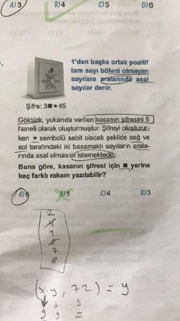 A) 3,
B)4
derde to
C) 5
Şifre: 345
Göktürk, yukarıda verilen kasanın şifresini 5
haneli olarak oluşturmuştur. Şifreyi oluşturur-
ken sembolü sabit olacak şekilde sağ ve
sol tarafındaki iki basamaklı sayıların arala-
rinda asal olmasını istemektedir.
B) 5
Buna göre, kasanın şifresi için yerine
kaç farklı rakam yazılabilir?
1'den başka ortak pozitif
tam sayı böleni olmayan
sayılara aralarında asal
sayılar denir.
OHMER
9
D) 6
C)4
x.y, 72) = y
ECOPO
D)3