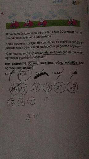 6.
Bir matematik kampında öğrenciler 1 den 30 a kadar numa-
ralandırılmış çadırlarda kalmaktadır.
Kamp sorumlusu Selçuk Bey yapılacak bir etkinliğe hangi ça-
dırlarda kalan öğrencilerin katılacağını şu şekilde söylüyor:
DENEME-3 HR
"Çadır numarası 12 ile a