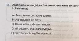 11. Aşağıdakilerin hangisinde ötekilerden farklı türde bir zamir
kullanılmıştır?
mot ba sid
A) Aman Kerem, beni rüsva eyleme!
B) Alıp götürsen bizi oraya.
C) Düştüm dillere yâr senin elinden.
D) Git güvercin, ona selam söyleyiver.
E) Sizin bahçenizde güller açmaz mı?
vlasn nimi (O
ad naino (0
sisu (@