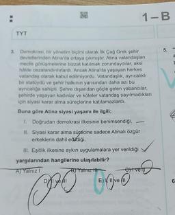 TYT
1040
3. Demokrasi, bir yönetim biçimi olarak İlk Çağ Grek şehir
devletlerinden Atina'da ortaya çıkmıştır. Atina vatandaşları
meclis görüşmelerine bizzat katılmak zorundaydılar, aksi
hâlde cezalandırılırlardı. Ancak Atina'da yaşayan herkes
vatandaş olarak kabul edilmiyordu. Vatandaşlık, ayrıcalıklı
bir statüydü ve şehir halkının yarısından daha azı bu
ayrıcalığa sahipti. Şehre dışarıdan göçle gelen yabancılar,
şehirde yaşayan kadınlar ve köleler vatandaş sayılmadıkları
için siyasi karar alma süreçlerine katılamazlardı.
Buna göre Atina siyasi yaşamı ile ilgili;
I. Doğrudan demokrasi ilkesinin benimsendiği,
II. Siyasi karar alma sürecine sadece Atinalı özgür
erkeklerin dahil edildiği,
107 bain
III. Eşitlik ilkesine aykırı uygulamalara yer verildiği
yargılarından hangilerine ulaşılabilir?
A) Yalnız I
1-B
B) Yalnız H
DYI ve
E) I, II
PO boo
D
et ven
5.
a
6