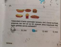 17.
A) 120
12012122
JA
Yukarıdaki 6 farklı yiyeceğin tamamı; Arif, Caner ve Firat
arasında her biri en az bir yiyecek alma koşuluyla kaç
farklı şekilde servis edilebilir?
B) 240
C) 540
10
6.
5
D) 600
E) 840