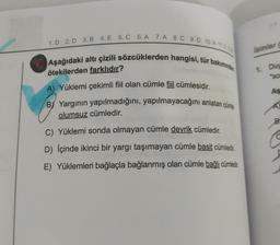 1.D 2. D 3. B 4. E 5. C 6. A 7.A 8. C 9.D 10.A 11.0
1 Aşağıdaki altı çizili sözcüklerden hangisi, tür bakımından
ötekilerden farklıdır?
A) Yüklemi çekimli fiil olan cümle fiil cümlesidir.
BY Yargının yapılmadığını, yapılmayacağını anlatan cümle
olumsuz cümledir.
C) Yüklemi sonda olmayan cümle devrik cümledir.
D) İçinde ikinci bir yargı taşımayan cümle basit cümledir.
E) Yüklemleri bağlaçla bağlanmış olan cümle bağlı cümledir.
Isimler (
1 Duy
"SO
As