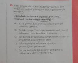 10. Kimi birleşik sıfatlar, bir sifat tamlamasındaki adla
sıfatın yer değiştirip ada iyelik ekinin getirilmesiyle
oluşur.
Aşağıdaki cümlelerin hangisinde bu kuralla
oluşturulmuş bir birleşik sıfat vardır?
A) Şu üç günlük dünyanın yalan dolan işleri için
birbirinizi üzmeyin.
B) Bu takımda şu uzun boylu basketbolcu olmasaydı
galip gelen taraf, kesinlikle biz olurduk.
C) Beş parasız bir adama bu zamanda kim kız verir de
onu damat olarak görmek ister?
D) Salonu geniş bir ev kiralayacağız diye,
gezmediğimiz yer kalmadı.
E)
Dar dar koridorlardan geçerek geldiğimiz bu
bölüm, esrarlı bir yere benziyordu.