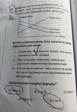 JCLO
es
avci
Gelişmekte olan bir serçe popülasyonunda, a
sayısında, serçe sayısında ve serçelerin ölüm
meydana gelen değişiklikler grafikte gösterilmiştir.
Değişim oranı
1.
A) Yalnız III
Serçe sayısı
Belirtilen popülasyonlarda, birey sayısının bu şekilde
değişmesiyle ilgili olarak,
D) Yalnız II
Avcı sayısı
Ölüm oranı
Serçelerdeki brey sayısının artması, avcı sayısının
azalmasına neden olmuştur.
II. Ölüm oranındaki değişmeler, sadece avcı
sayısındaki değişmelerden kaynaklanmıştır.
III. Avcı sayısının azalması, ölüm oranını da azalttığı
için, serçe popülasyonunun büyümesinde olumlu
etki yapmıştır.
açıklamalarından hangileri doğrudur?
B) ve III
oranında
→ Zaman
E) I ve IN
2.
C) Yalnızl