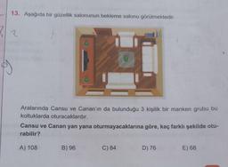 13. Aşağıda bir güzellik salonunun bekleme salonu görülmektedir.
2/2
Aralarında Cansu ve Canan'ın da bulunduğu 3 kişilik bir manken grubu bu
koltuklarda oturacaklardır.
Cansu ve Canan yan yana oturmayacaklarına göre, kaç farklı şekilde otu-
rabilir?
A) 108
B) 96
C) 84
D) 76
E) 68