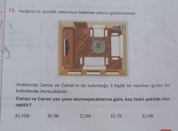 13. Aşağıda bir güzellik salonunun bekleme salonu görülmektedir.
2/2
Aralarında Cansu ve Canan'ın da bulunduğu 3 kişilik bir manken grubu bu
koltuklarda oturacaklardır.
Cansu ve Canan yan yana oturmayacaklarına göre, kaç farklı şekilde otu-
rabilir?
A) 108
B) 96
C) 84
D) 76
E) 68