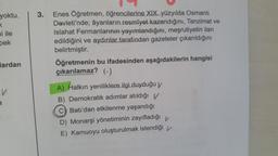 yoktu.
K
ni ile
pek
Mardan
V
3
3. Enes Öğretmen, öğrencilerine XIX. yüzyılda Osmanlı
Devleti'nde; âyanların resmîyet kazandığını, Tanzimat ve
Islahat Fermanlarının yayımlandığını, meşrutiyetin ilan
edildiğini ve aydınlar tarafından gazeteler çıkarıldığını
belirtmiştir.
Öğretmenin bu ifadesinden aşağıdakilerin hangisi
çıkarılamaz? (-)
A) Halkın yeniliklere ilgi duyduğu v
B) Demokratik adımlar atıldığı V
C) Batı'dan etkilenme yaşandığı
D) Monarşi yönetiminin zayıfladığı V
E) Kamuoyu oluşturulmak istendiği
