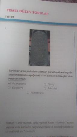 TEMEL DÜZEY SORULAR
Test 01
Tarihi bir ören yerinden çıkarılan görseldeki materyalin
incelenmesinde aşağıdaki bilim dallarının hangisinden
yararlanılmaz?
A) Paleografya
C) Epigrafya
B) Filoloji
D) Arkeoloji
E) Nümizmatik
Atatürk "Tarih yazmak, tarih yapmak kadar mühimdir. Yazan
yapana sadık kalmazsa değişmeyen hakikat, insanlığı şaşırtacak
bir mahiyet alır." demiştir.