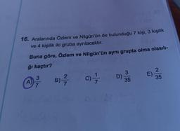 16. Aralarında Özlem ve Nilgün'ün de bulunduğu 7 kişi, 3 kişilik
ve 4 kişilik iki gruba ayrılacaktır.
Buna göre, Özlem ve Nilgün'ün aynı grupta olma olasılı-
ğı kaçtır?
A)
3
7
B)-²/7/7
C) - 7/7
D)
11.81
3
35
E)
2
35